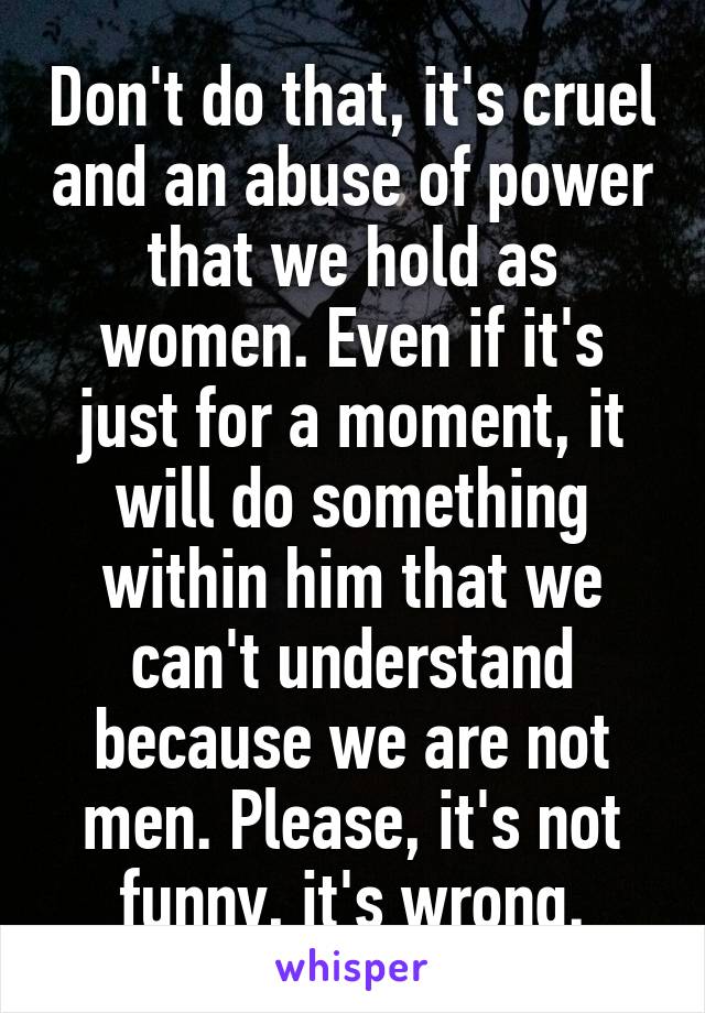 Don't do that, it's cruel and an abuse of power that we hold as women. Even if it's just for a moment, it will do something within him that we can't understand because we are not men. Please, it's not funny, it's wrong.