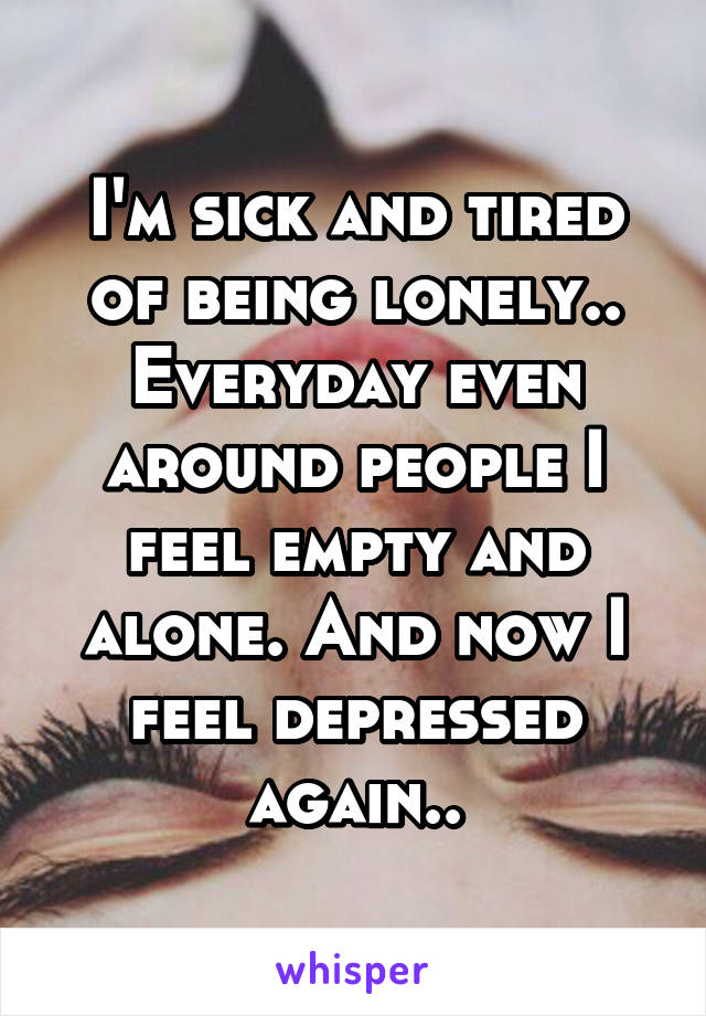 I'm sick and tired of being lonely.. Everyday even around people I feel empty and alone. And now I feel depressed again..