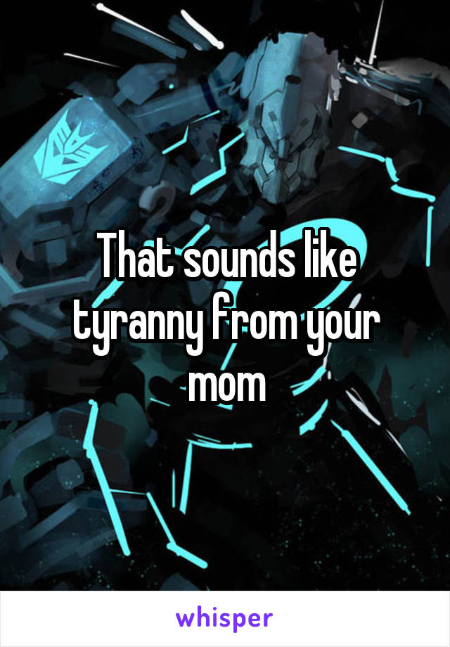 That sounds like tyranny from your mom