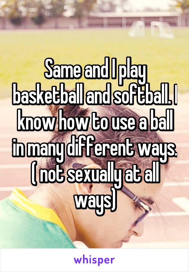 Same and I play basketball and softball. I know how to use a ball in many different ways. ( not sexually at all ways)