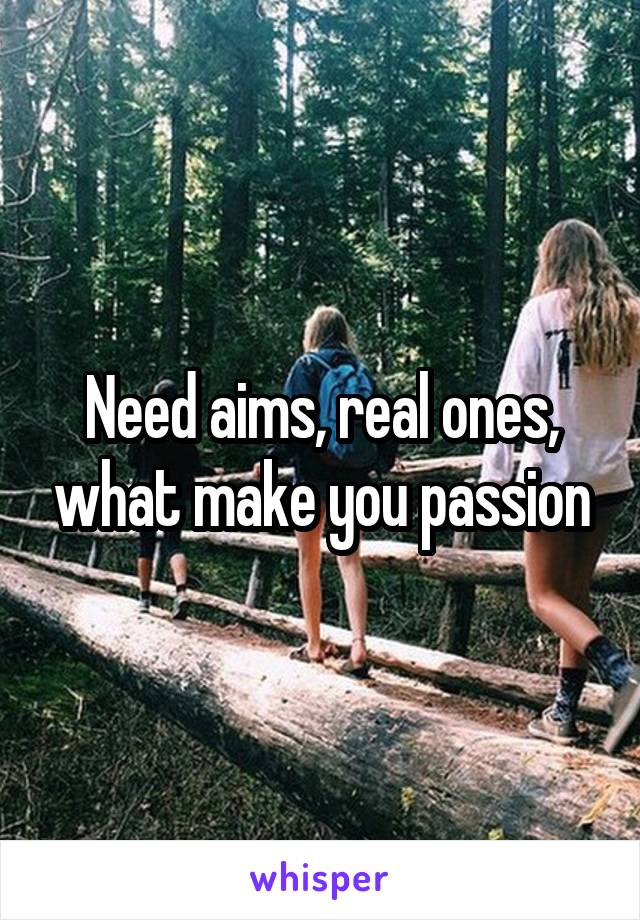 Need aims, real ones, what make you passion