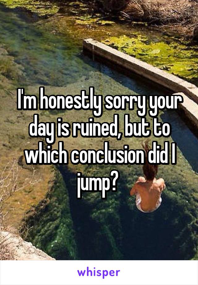 I'm honestly sorry your day is ruined, but to which conclusion did I jump? 