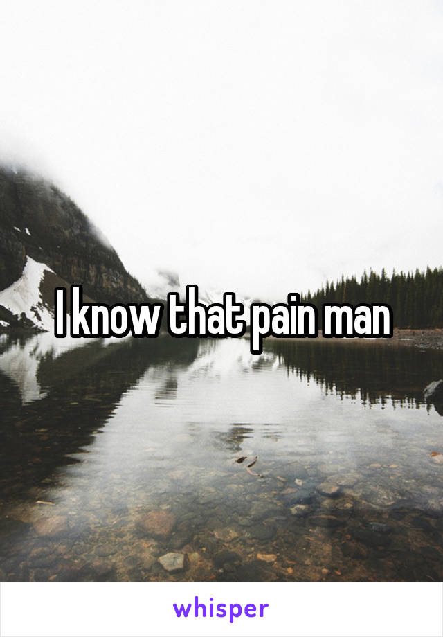 I know that pain man