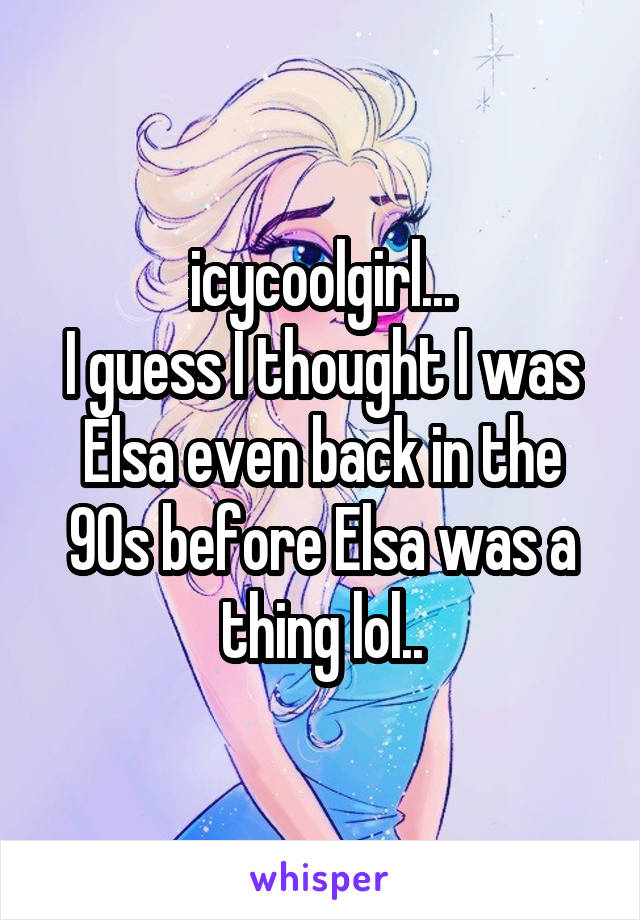icycoolgirl...
I guess I thought I was Elsa even back in the 90s before Elsa was a thing lol..