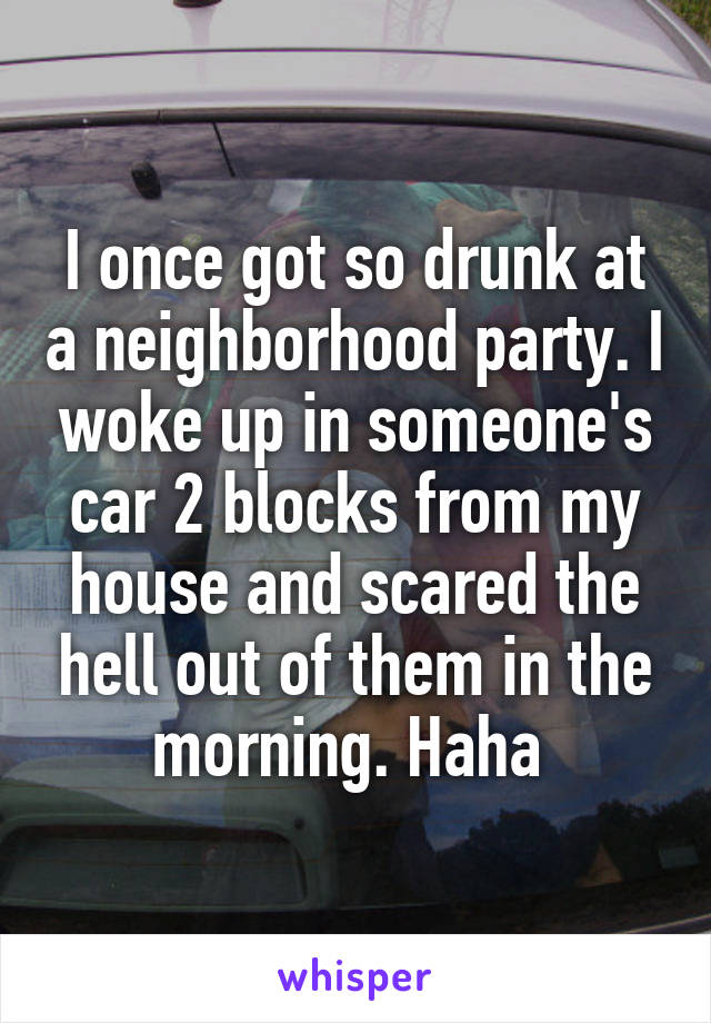 I once got so drunk at a neighborhood party. I woke up in someone's car 2 blocks from my house and scared the hell out of them in the morning. Haha 