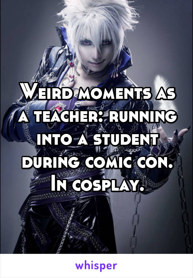 Weird moments as a teacher: running into a student during comic con. In cosplay.