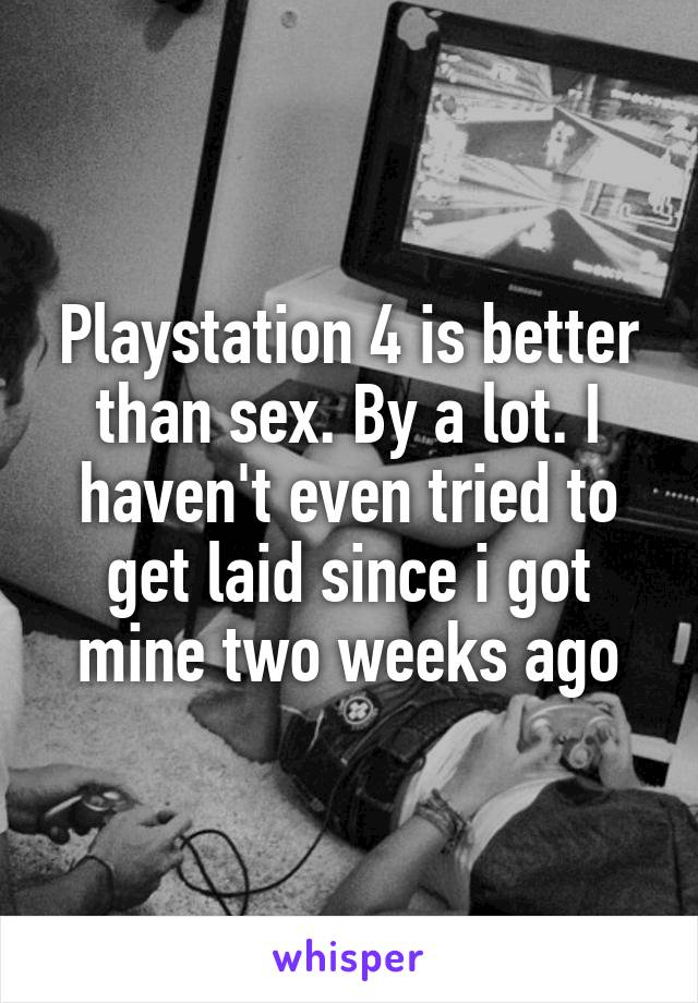 Playstation 4 is better than sex. By a lot. I haven't even tried to get laid since i got mine two weeks ago