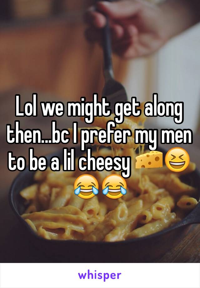 Lol we might get along then...bc I prefer my men to be a lil cheesy 🧀😆😂😂