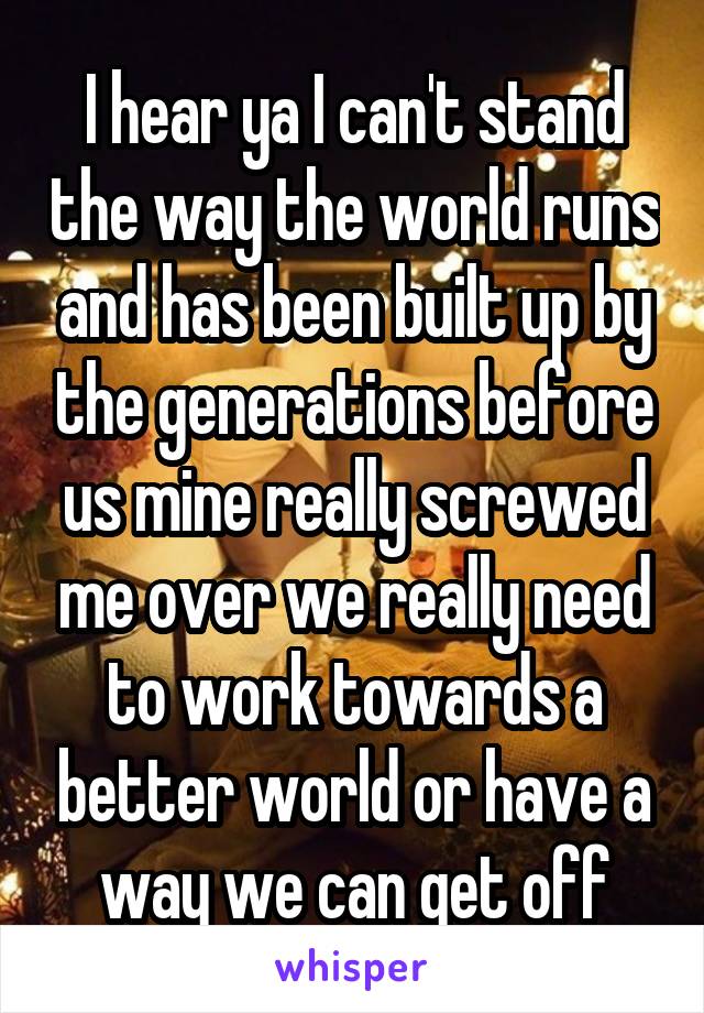 I hear ya I can't stand the way the world runs and has been built up by the generations before us mine really screwed me over we really need to work towards a better world or have a way we can get off