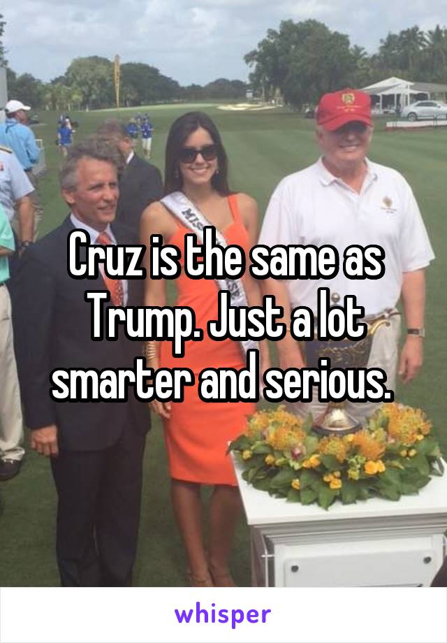 Cruz is the same as Trump. Just a lot smarter and serious. 