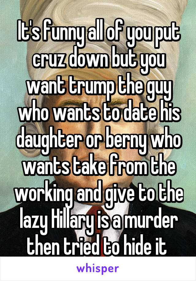 It's funny all of you put cruz down but you want trump the guy who wants to date his daughter or berny who wants take from the working and give to the lazy Hillary is a murder then tried to hide it 