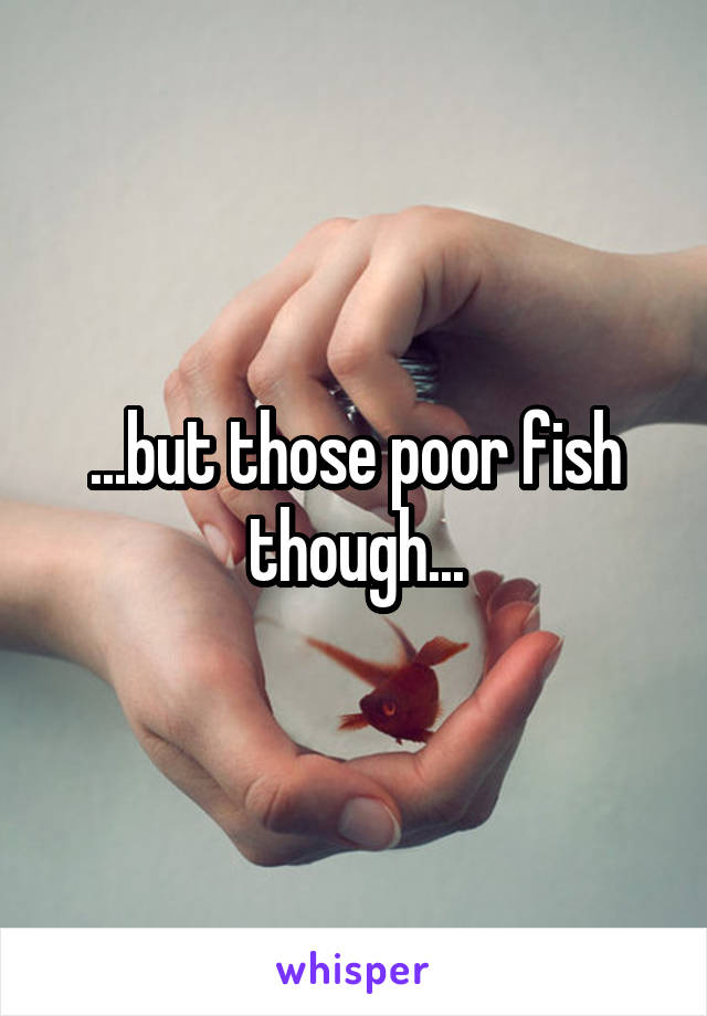 ...but those poor fish though...