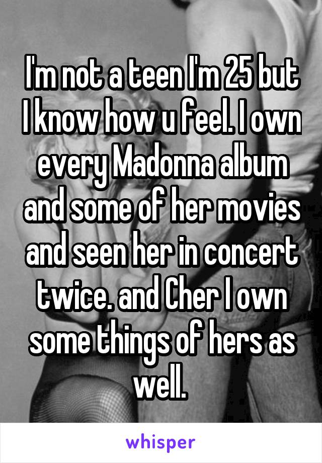 I'm not a teen I'm 25 but I know how u feel. I own every Madonna album and some of her movies and seen her in concert twice. and Cher I own some things of hers as well. 