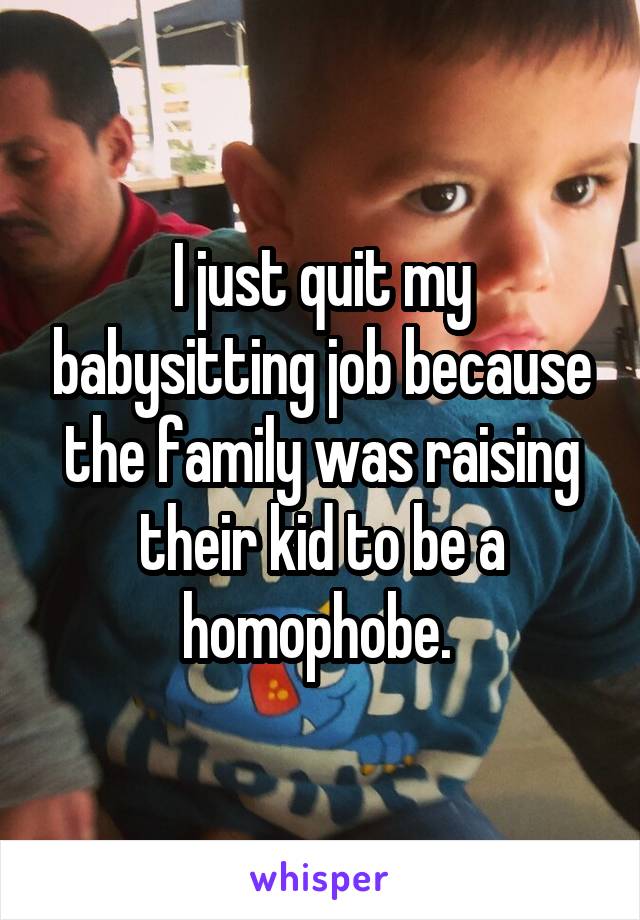 I just quit my babysitting job because the family was raising their kid to be a homophobe. 