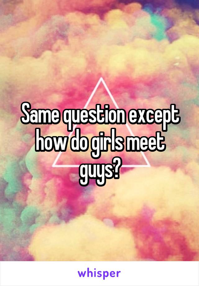 Same question except how do girls meet guys?