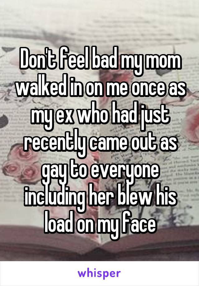 Don't feel bad my mom walked in on me once as my ex who had just recently came out as gay to everyone including her blew his load on my face