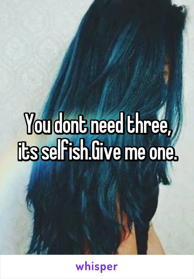 You dont need three, its selfish.Give me one.