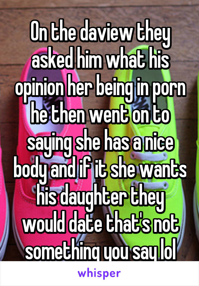 On the daview they asked him what his opinion her being in porn he then went on to saying she has a nice body and if it she wants his daughter they would date that's not something you say lol