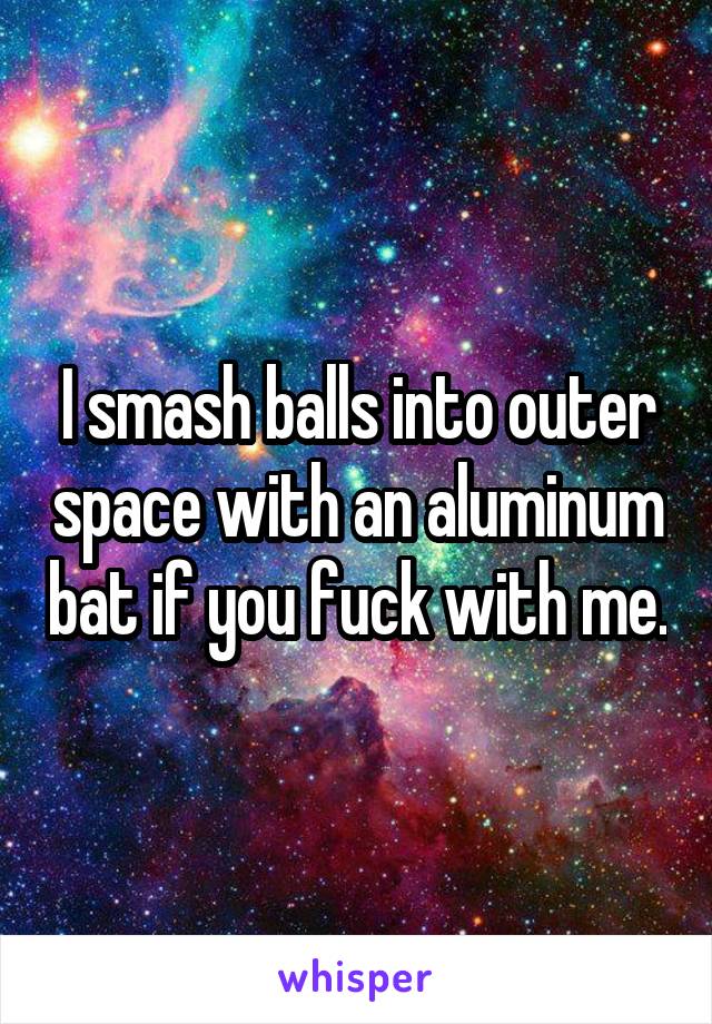 I smash balls into outer space with an aluminum bat if you fuck with me.