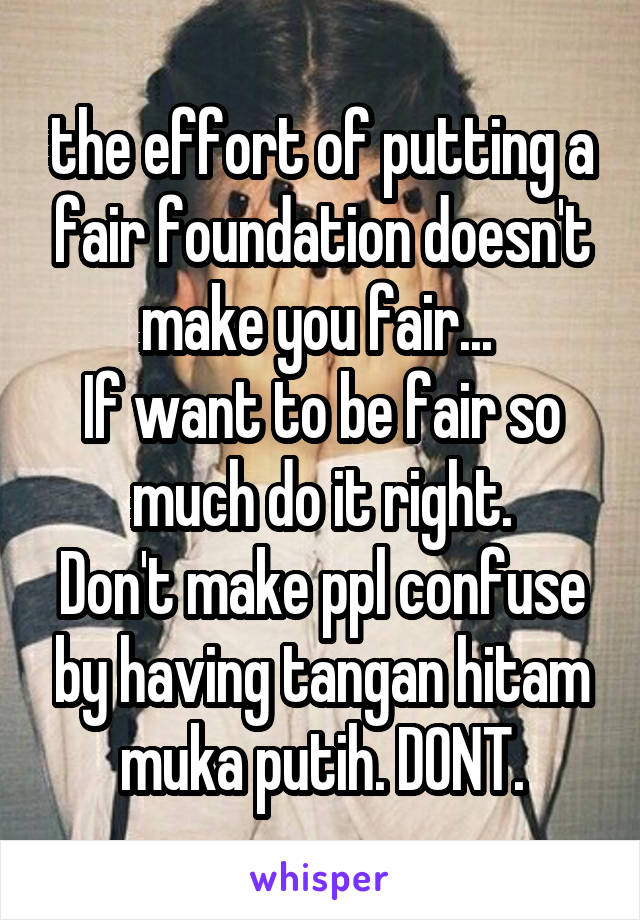 the effort of putting a fair foundation doesn't make you fair... 
If want to be fair so much do it right.
Don't make ppl confuse by having tangan hitam muka putih. DONT.