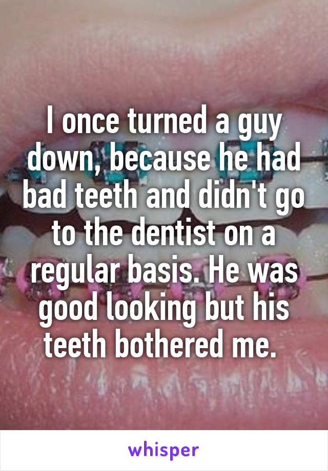 I once turned a guy down, because he had bad teeth and didn't go to the dentist on a regular basis. He was good looking but his teeth bothered me. 