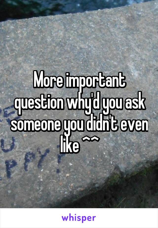 More important question why'd you ask someone you didn't even like ^^