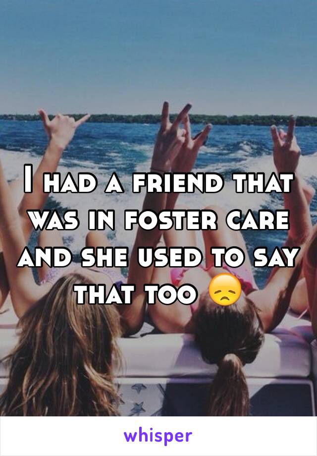 I had a friend that was in foster care and she used to say that too 😞