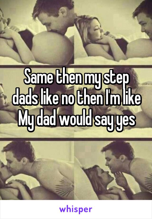 Same then my step dads like no then I'm like
My dad would say yes
