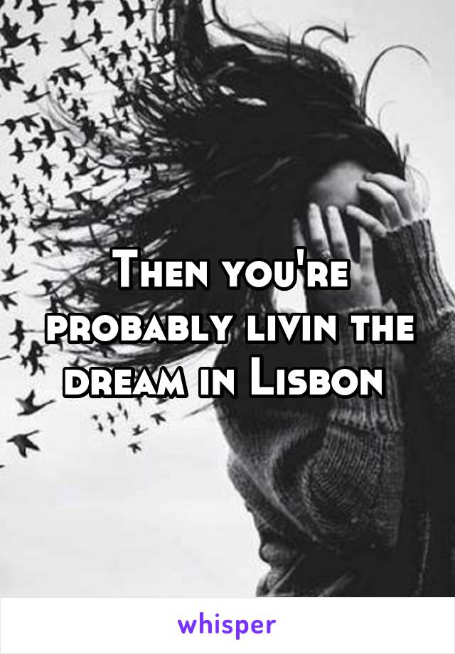 Then you're probably livin the dream in Lisbon 