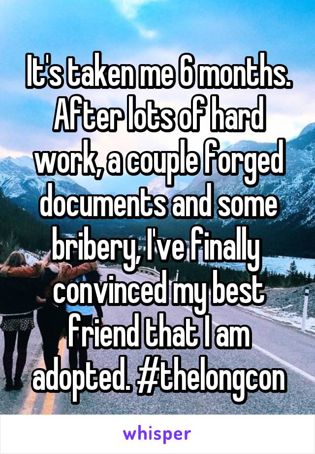 It's taken me 6 months. After lots of hard work, a couple forged documents and some bribery, I've finally  convinced my best friend that I am adopted. #thelongcon