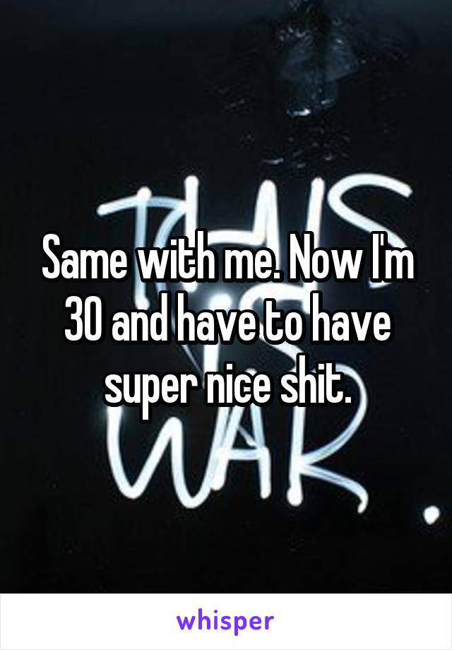 Same with me. Now I'm 30 and have to have super nice shit.