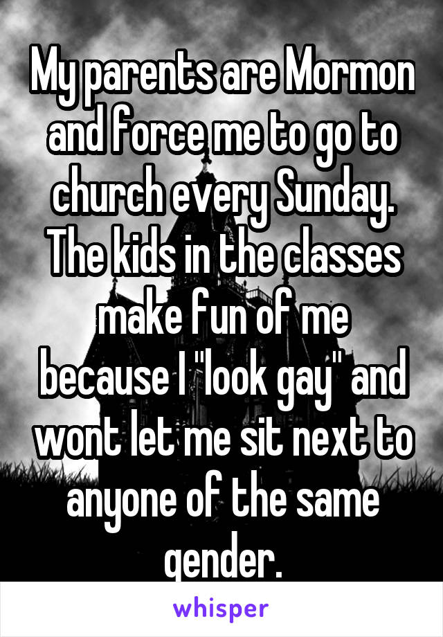 My parents are Mormon and force me to go to church every Sunday. The kids in the classes make fun of me because I "look gay" and wont let me sit next to anyone of the same gender.