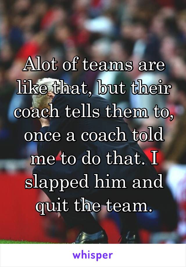 Alot of teams are like that, but their coach tells them to, once a coach told me to do that. I slapped him and quit the team.