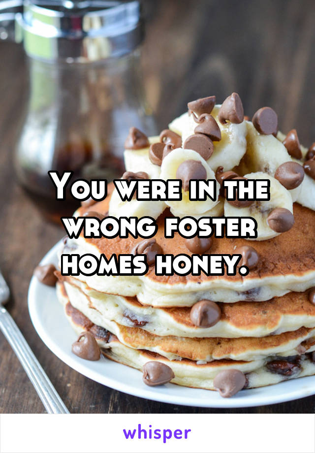 You were in the wrong foster homes honey. 