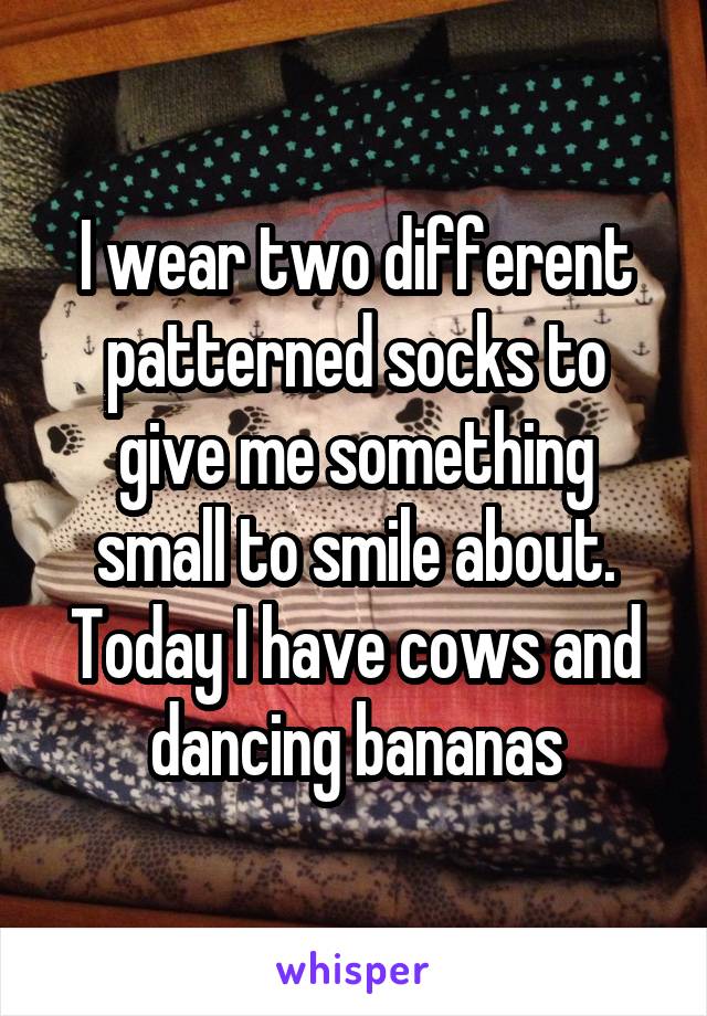 I wear two different patterned socks to give me something small to smile about. Today I have cows and dancing bananas