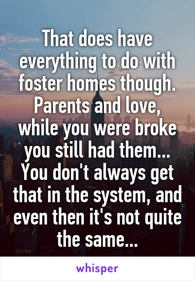 That does have everything to do with foster homes though. Parents and love, while you were broke you still had them... You don't always get that in the system, and even then it's not quite the same...