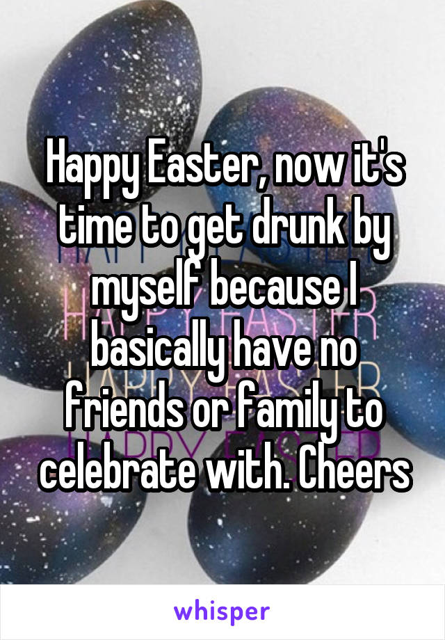 Happy Easter, now it's time to get drunk by myself because I basically have no friends or family to celebrate with. Cheers