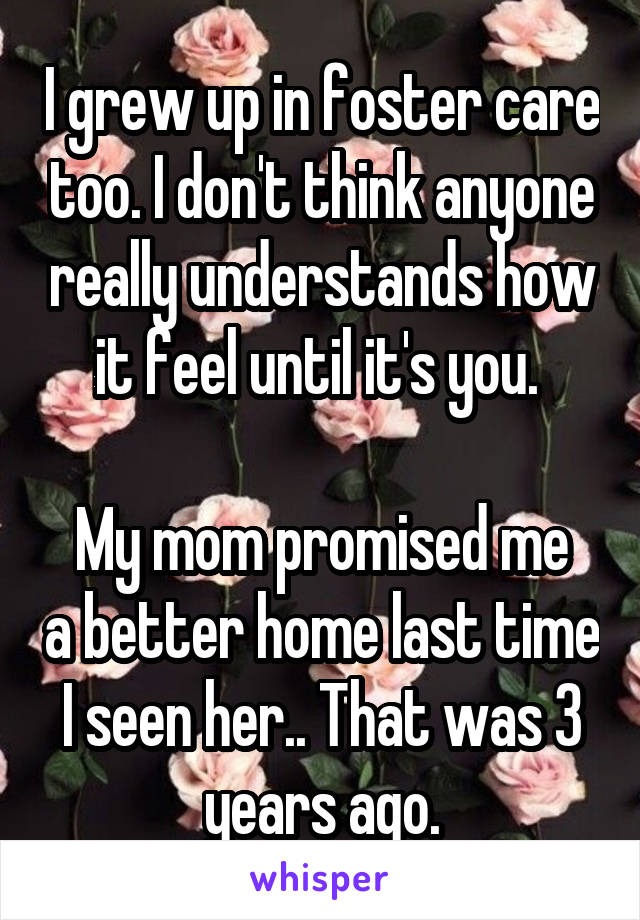 I grew up in foster care too. I don't think anyone really understands how it feel until it's you. 

My mom promised me a better home last time I seen her.. That was 3 years ago.