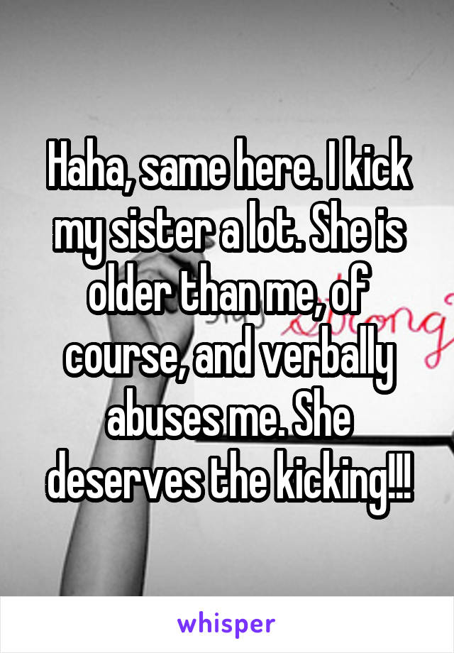 Haha, same here. I kick my sister a lot. She is older than me, of course, and verbally abuses me. She deserves the kicking!!!