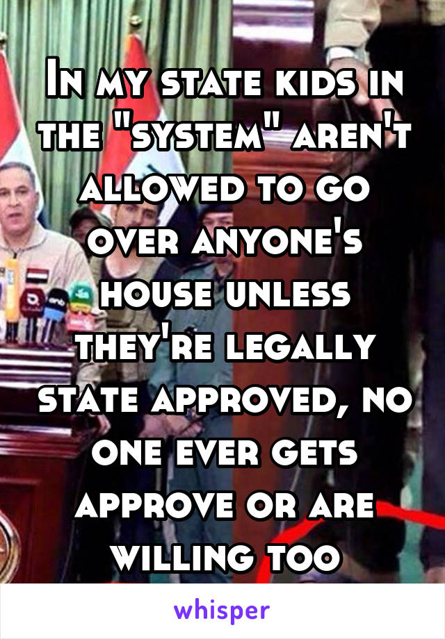 In my state kids in the "system" aren't allowed to go over anyone's house unless they're legally state approved, no one ever gets approve or are willing too