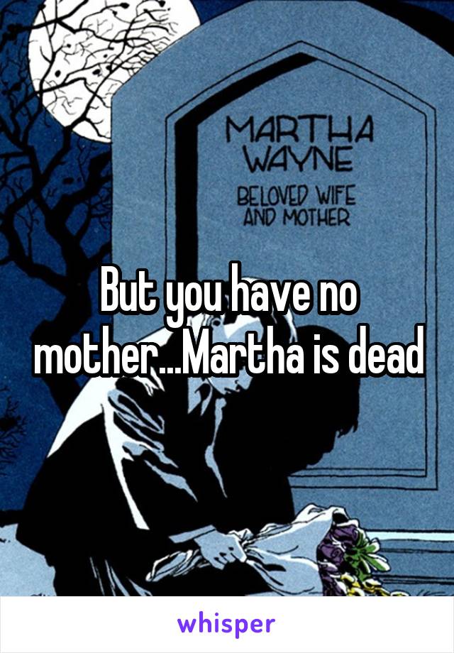 But you have no mother...Martha is dead