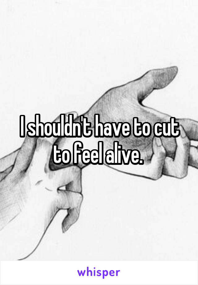 I shouldn't have to cut to feel alive. 