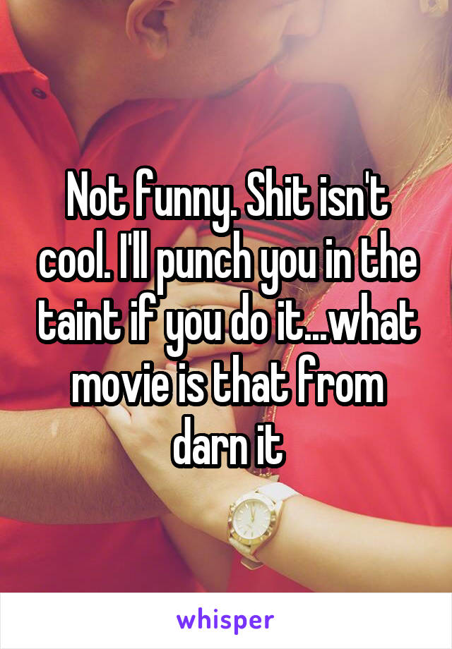 Not funny. Shit isn't cool. I'll punch you in the taint if you do it...what movie is that from darn it