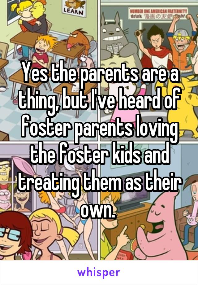 Yes the parents are a thing, but I've heard of foster parents loving the foster kids and treating them as their own. 