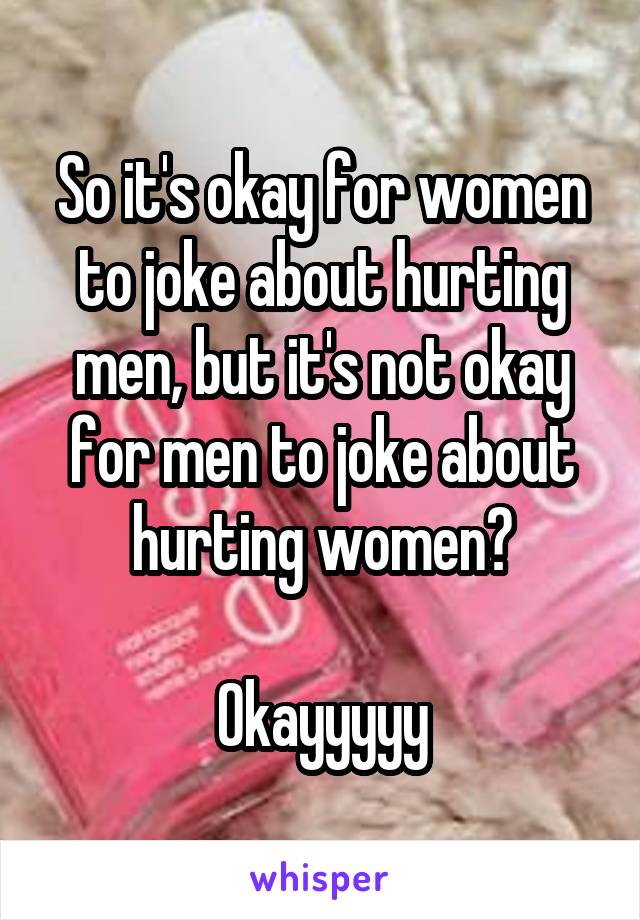 So it's okay for women to joke about hurting men, but it's not okay for men to joke about hurting women?

Okayyyyy