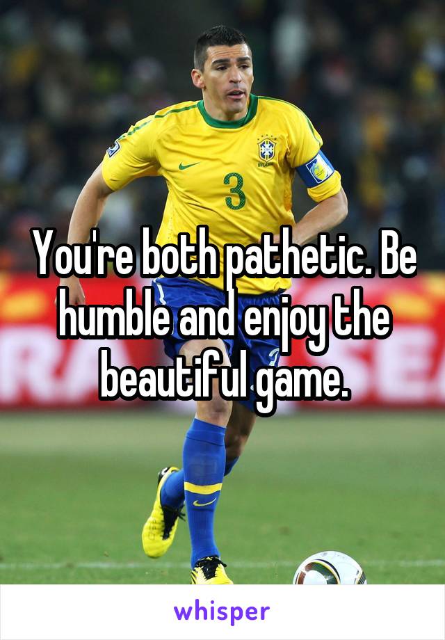 You're both pathetic. Be humble and enjoy the beautiful game.