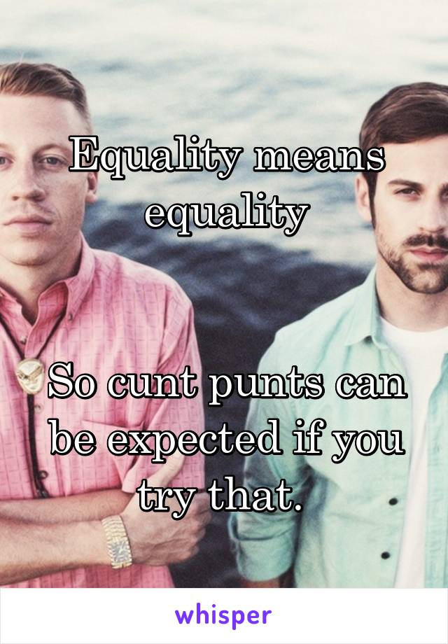 Equality means equality


So cunt punts can be expected if you try that. 