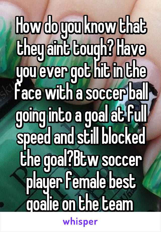 How do you know that they aint tough? Have you ever got hit in the face with a soccer ball going into a goal at full speed and still blocked the goal?Btw soccer player female best goalie on the team 