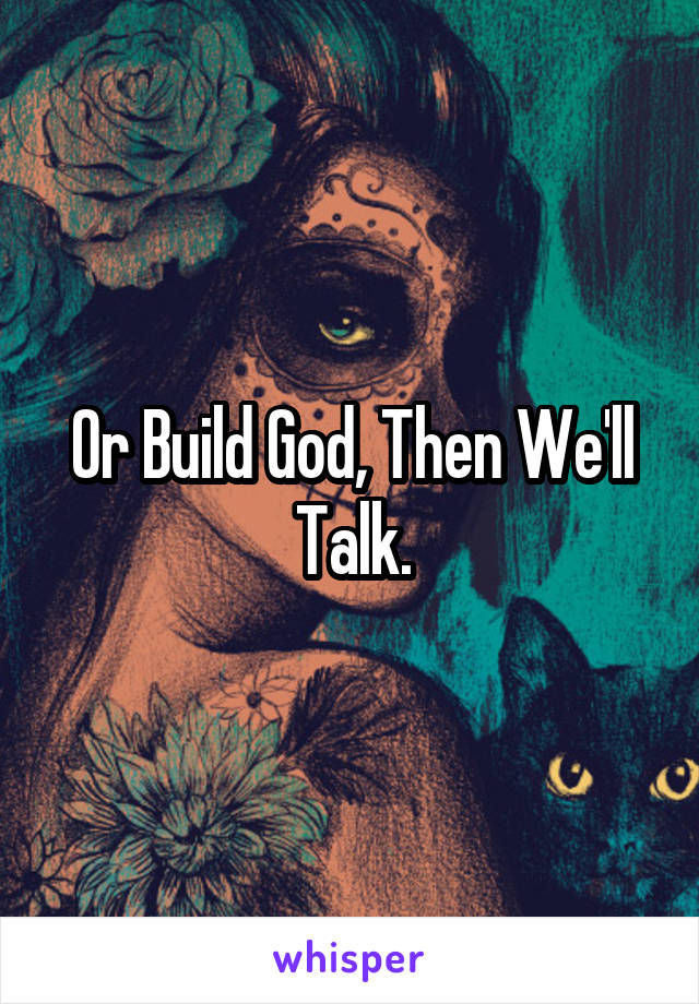 Or Build God, Then We'll Talk.