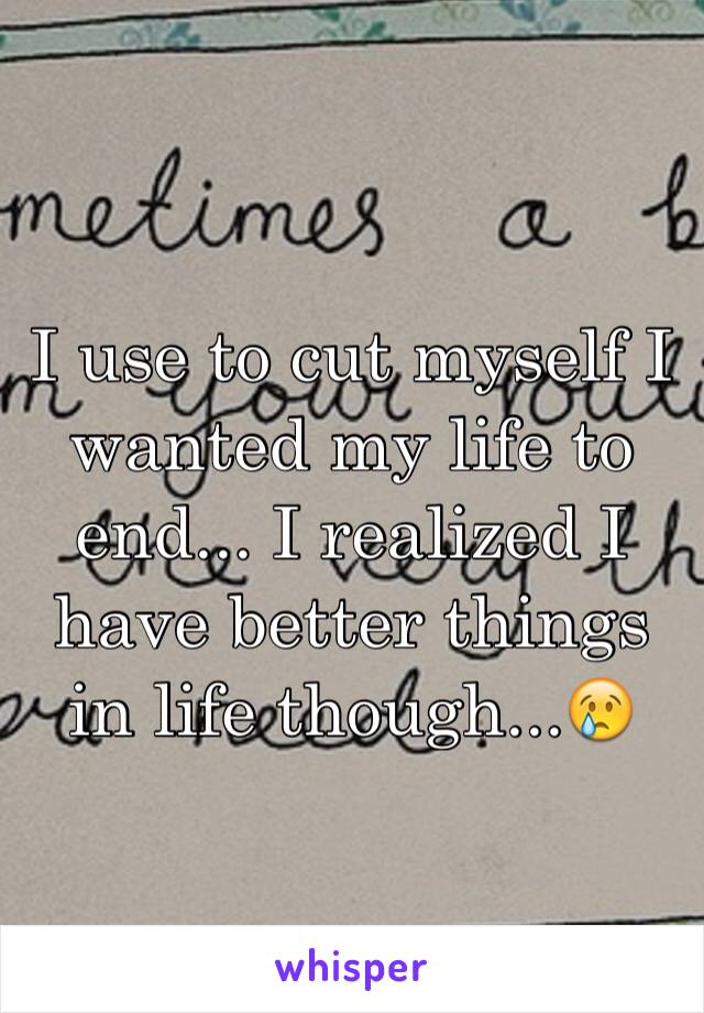 I use to cut myself I wanted my life to end... I realized I have better things in life though...😢